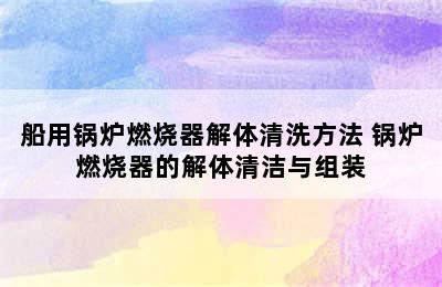 船用锅炉燃烧器解体清洗方法 锅炉燃烧器的解体清洁与组装